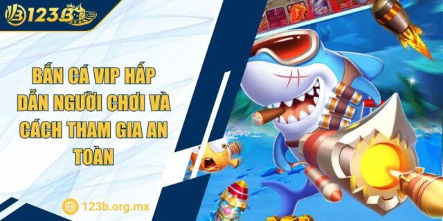 Bắn Cá VIP Hấp Dẫn Người Chơi Và Cách Tham Gia An Toàn